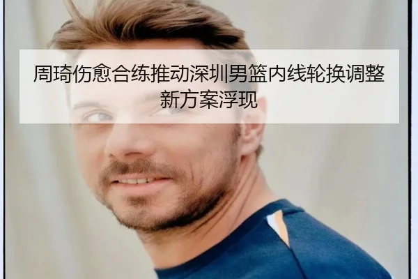 周琦伤愈合练推动深圳男篮内线轮换调整新方案浮现
